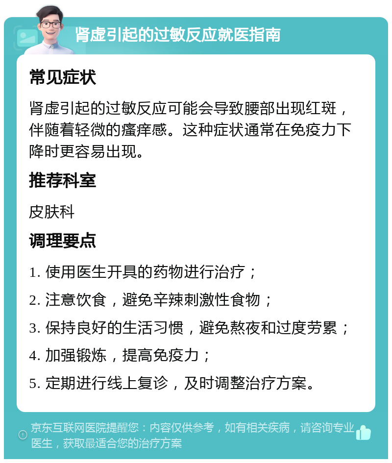 肾虚引起的过敏反应就医指南 常见症状 肾虚引起的过敏反应可能会导致腰部出现红斑，伴随着轻微的瘙痒感。这种症状通常在免疫力下降时更容易出现。 推荐科室 皮肤科 调理要点 1. 使用医生开具的药物进行治疗； 2. 注意饮食，避免辛辣刺激性食物； 3. 保持良好的生活习惯，避免熬夜和过度劳累； 4. 加强锻炼，提高免疫力； 5. 定期进行线上复诊，及时调整治疗方案。