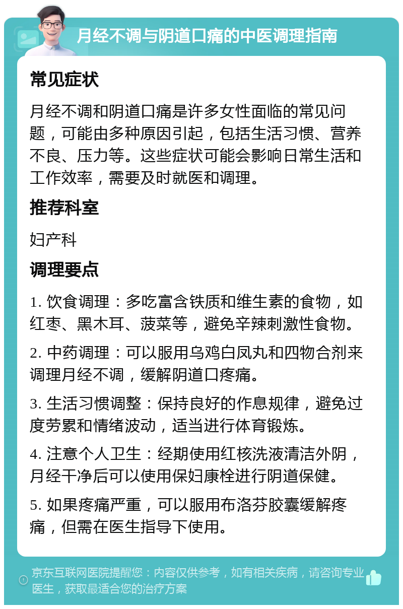 月经不调与阴道口痛的中医调理指南 常见症状 月经不调和阴道口痛是许多女性面临的常见问题，可能由多种原因引起，包括生活习惯、营养不良、压力等。这些症状可能会影响日常生活和工作效率，需要及时就医和调理。 推荐科室 妇产科 调理要点 1. 饮食调理：多吃富含铁质和维生素的食物，如红枣、黑木耳、菠菜等，避免辛辣刺激性食物。 2. 中药调理：可以服用乌鸡白凤丸和四物合剂来调理月经不调，缓解阴道口疼痛。 3. 生活习惯调整：保持良好的作息规律，避免过度劳累和情绪波动，适当进行体育锻炼。 4. 注意个人卫生：经期使用红核洗液清洁外阴，月经干净后可以使用保妇康栓进行阴道保健。 5. 如果疼痛严重，可以服用布洛芬胶囊缓解疼痛，但需在医生指导下使用。