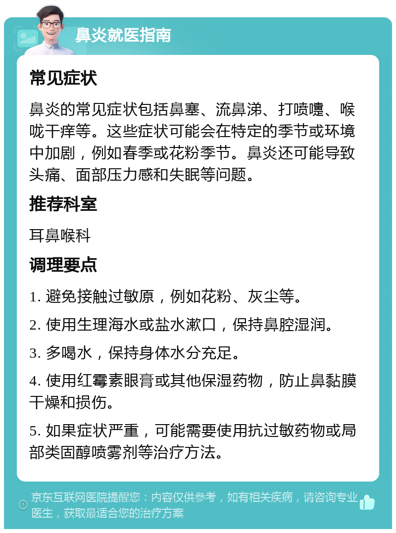 鼻炎就医指南 常见症状 鼻炎的常见症状包括鼻塞、流鼻涕、打喷嚏、喉咙干痒等。这些症状可能会在特定的季节或环境中加剧，例如春季或花粉季节。鼻炎还可能导致头痛、面部压力感和失眠等问题。 推荐科室 耳鼻喉科 调理要点 1. 避免接触过敏原，例如花粉、灰尘等。 2. 使用生理海水或盐水漱口，保持鼻腔湿润。 3. 多喝水，保持身体水分充足。 4. 使用红霉素眼膏或其他保湿药物，防止鼻黏膜干燥和损伤。 5. 如果症状严重，可能需要使用抗过敏药物或局部类固醇喷雾剂等治疗方法。