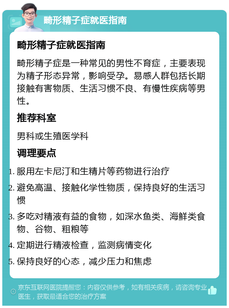 畸形精子症就医指南 畸形精子症就医指南 畸形精子症是一种常见的男性不育症，主要表现为精子形态异常，影响受孕。易感人群包括长期接触有害物质、生活习惯不良、有慢性疾病等男性。 推荐科室 男科或生殖医学科 调理要点 服用左卡尼汀和生精片等药物进行治疗 避免高温、接触化学性物质，保持良好的生活习惯 多吃对精液有益的食物，如深水鱼类、海鲜类食物、谷物、粗粮等 定期进行精液检查，监测病情变化 保持良好的心态，减少压力和焦虑