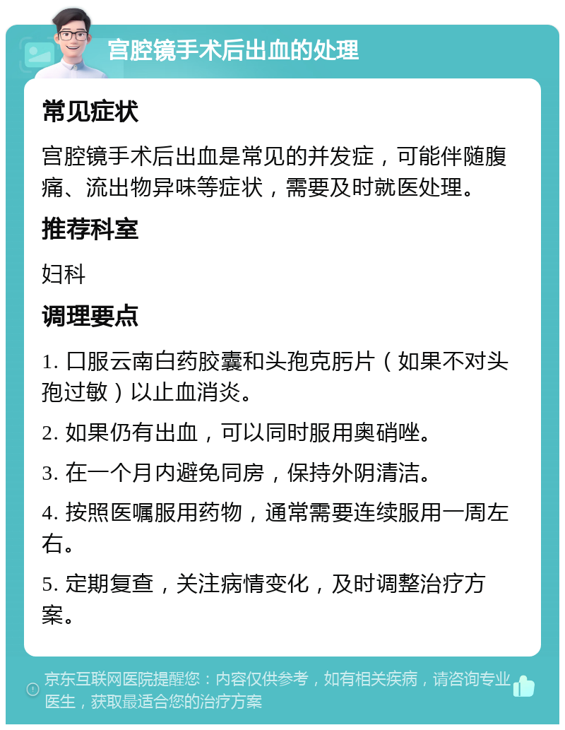 宫腔镜手术后出血的处理 常见症状 宫腔镜手术后出血是常见的并发症，可能伴随腹痛、流出物异味等症状，需要及时就医处理。 推荐科室 妇科 调理要点 1. 口服云南白药胶囊和头孢克肟片（如果不对头孢过敏）以止血消炎。 2. 如果仍有出血，可以同时服用奥硝唑。 3. 在一个月内避免同房，保持外阴清洁。 4. 按照医嘱服用药物，通常需要连续服用一周左右。 5. 定期复查，关注病情变化，及时调整治疗方案。