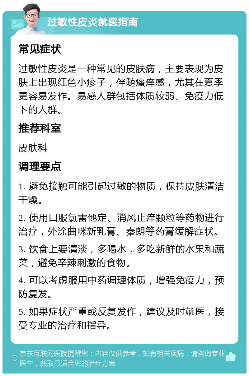 过敏性皮炎就医指南 常见症状 过敏性皮炎是一种常见的皮肤病，主要表现为皮肤上出现红色小疹子，伴随瘙痒感，尤其在夏季更容易发作。易感人群包括体质较弱、免疫力低下的人群。 推荐科室 皮肤科 调理要点 1. 避免接触可能引起过敏的物质，保持皮肤清洁干燥。 2. 使用口服氯雷他定、消风止痒颗粒等药物进行治疗，外涂曲咪新乳膏、秦朗等药膏缓解症状。 3. 饮食上要清淡，多喝水，多吃新鲜的水果和蔬菜，避免辛辣刺激的食物。 4. 可以考虑服用中药调理体质，增强免疫力，预防复发。 5. 如果症状严重或反复发作，建议及时就医，接受专业的治疗和指导。