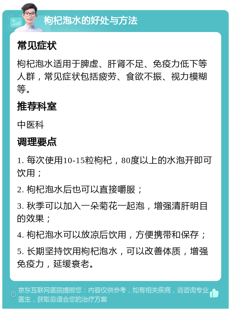 枸杞泡水的好处与方法 常见症状 枸杞泡水适用于脾虚、肝肾不足、免疫力低下等人群，常见症状包括疲劳、食欲不振、视力模糊等。 推荐科室 中医科 调理要点 1. 每次使用10-15粒枸杞，80度以上的水泡开即可饮用； 2. 枸杞泡水后也可以直接嚼服； 3. 秋季可以加入一朵菊花一起泡，增强清肝明目的效果； 4. 枸杞泡水可以放凉后饮用，方便携带和保存； 5. 长期坚持饮用枸杞泡水，可以改善体质，增强免疫力，延缓衰老。