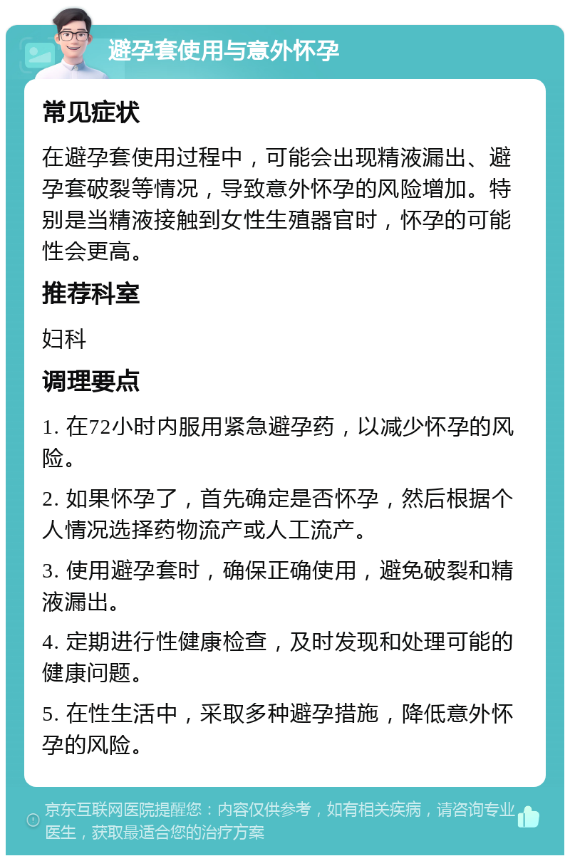 避孕套使用与意外怀孕 常见症状 在避孕套使用过程中，可能会出现精液漏出、避孕套破裂等情况，导致意外怀孕的风险增加。特别是当精液接触到女性生殖器官时，怀孕的可能性会更高。 推荐科室 妇科 调理要点 1. 在72小时内服用紧急避孕药，以减少怀孕的风险。 2. 如果怀孕了，首先确定是否怀孕，然后根据个人情况选择药物流产或人工流产。 3. 使用避孕套时，确保正确使用，避免破裂和精液漏出。 4. 定期进行性健康检查，及时发现和处理可能的健康问题。 5. 在性生活中，采取多种避孕措施，降低意外怀孕的风险。