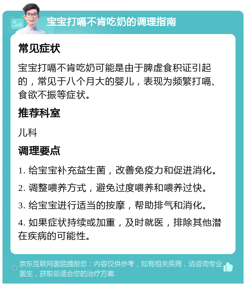 宝宝打嗝不肯吃奶的调理指南 常见症状 宝宝打嗝不肯吃奶可能是由于脾虚食积证引起的，常见于八个月大的婴儿，表现为频繁打嗝、食欲不振等症状。 推荐科室 儿科 调理要点 1. 给宝宝补充益生菌，改善免疫力和促进消化。 2. 调整喂养方式，避免过度喂养和喂养过快。 3. 给宝宝进行适当的按摩，帮助排气和消化。 4. 如果症状持续或加重，及时就医，排除其他潜在疾病的可能性。