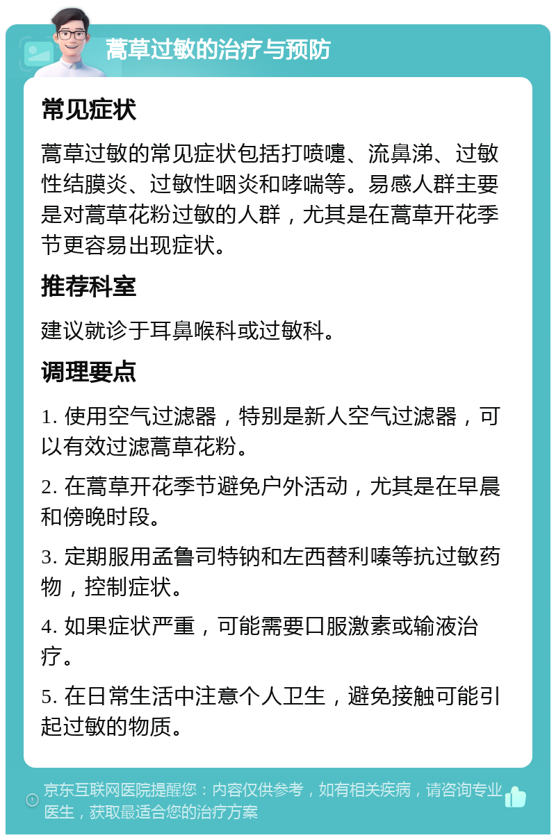 蒿草过敏的治疗与预防 常见症状 蒿草过敏的常见症状包括打喷嚏、流鼻涕、过敏性结膜炎、过敏性咽炎和哮喘等。易感人群主要是对蒿草花粉过敏的人群，尤其是在蒿草开花季节更容易出现症状。 推荐科室 建议就诊于耳鼻喉科或过敏科。 调理要点 1. 使用空气过滤器，特别是新人空气过滤器，可以有效过滤蒿草花粉。 2. 在蒿草开花季节避免户外活动，尤其是在早晨和傍晚时段。 3. 定期服用孟鲁司特钠和左西替利嗪等抗过敏药物，控制症状。 4. 如果症状严重，可能需要口服激素或输液治疗。 5. 在日常生活中注意个人卫生，避免接触可能引起过敏的物质。