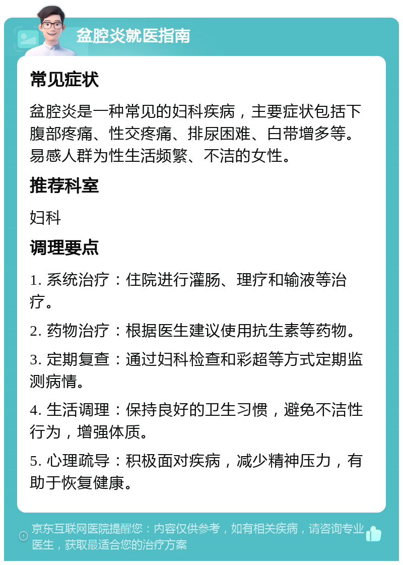 盆腔炎就医指南 常见症状 盆腔炎是一种常见的妇科疾病，主要症状包括下腹部疼痛、性交疼痛、排尿困难、白带增多等。易感人群为性生活频繁、不洁的女性。 推荐科室 妇科 调理要点 1. 系统治疗：住院进行灌肠、理疗和输液等治疗。 2. 药物治疗：根据医生建议使用抗生素等药物。 3. 定期复查：通过妇科检查和彩超等方式定期监测病情。 4. 生活调理：保持良好的卫生习惯，避免不洁性行为，增强体质。 5. 心理疏导：积极面对疾病，减少精神压力，有助于恢复健康。