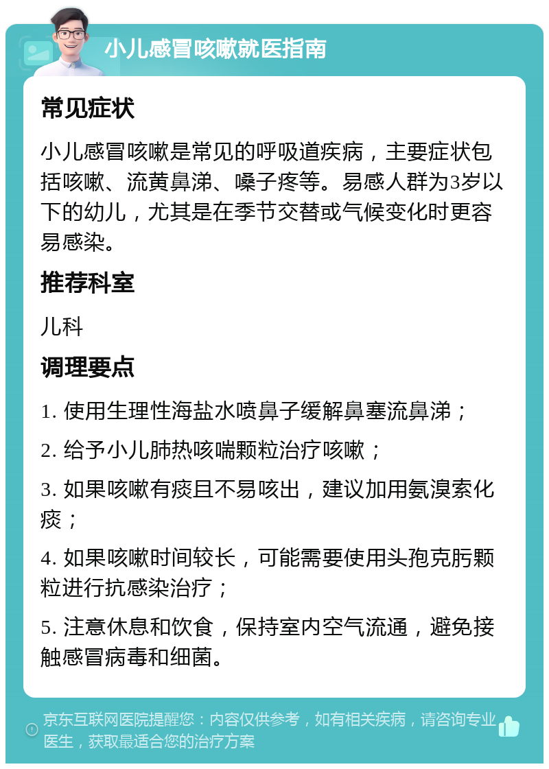 小儿感冒咳嗽就医指南 常见症状 小儿感冒咳嗽是常见的呼吸道疾病，主要症状包括咳嗽、流黄鼻涕、嗓子疼等。易感人群为3岁以下的幼儿，尤其是在季节交替或气候变化时更容易感染。 推荐科室 儿科 调理要点 1. 使用生理性海盐水喷鼻子缓解鼻塞流鼻涕； 2. 给予小儿肺热咳喘颗粒治疗咳嗽； 3. 如果咳嗽有痰且不易咳出，建议加用氨溴索化痰； 4. 如果咳嗽时间较长，可能需要使用头孢克肟颗粒进行抗感染治疗； 5. 注意休息和饮食，保持室内空气流通，避免接触感冒病毒和细菌。