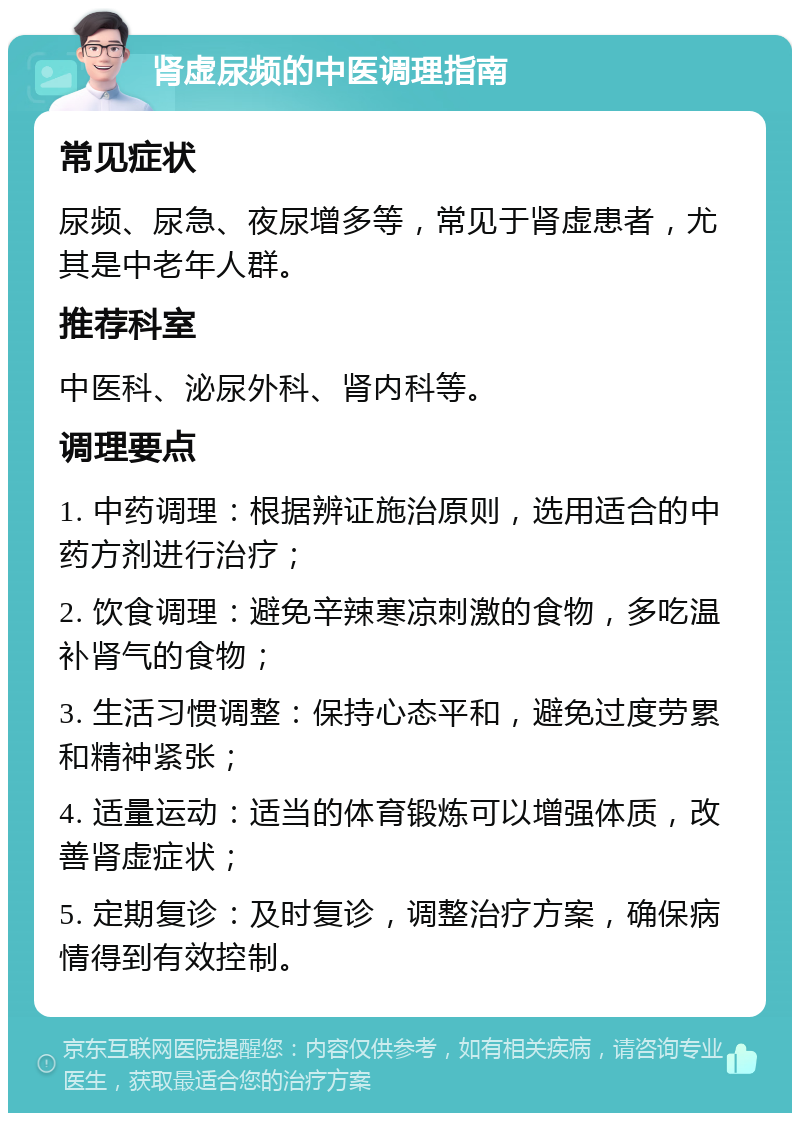 肾虚尿频的中医调理指南 常见症状 尿频、尿急、夜尿增多等，常见于肾虚患者，尤其是中老年人群。 推荐科室 中医科、泌尿外科、肾内科等。 调理要点 1. 中药调理：根据辨证施治原则，选用适合的中药方剂进行治疗； 2. 饮食调理：避免辛辣寒凉刺激的食物，多吃温补肾气的食物； 3. 生活习惯调整：保持心态平和，避免过度劳累和精神紧张； 4. 适量运动：适当的体育锻炼可以增强体质，改善肾虚症状； 5. 定期复诊：及时复诊，调整治疗方案，确保病情得到有效控制。