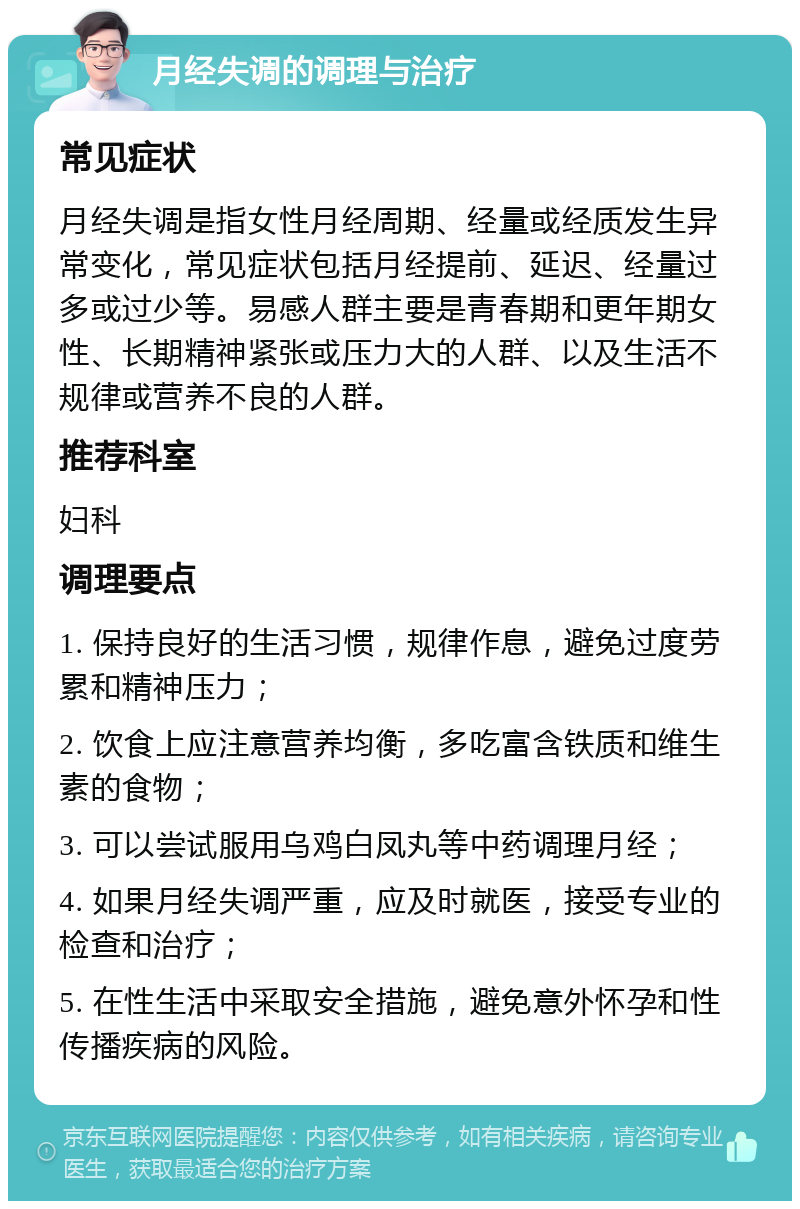 月经失调的调理与治疗 常见症状 月经失调是指女性月经周期、经量或经质发生异常变化，常见症状包括月经提前、延迟、经量过多或过少等。易感人群主要是青春期和更年期女性、长期精神紧张或压力大的人群、以及生活不规律或营养不良的人群。 推荐科室 妇科 调理要点 1. 保持良好的生活习惯，规律作息，避免过度劳累和精神压力； 2. 饮食上应注意营养均衡，多吃富含铁质和维生素的食物； 3. 可以尝试服用乌鸡白凤丸等中药调理月经； 4. 如果月经失调严重，应及时就医，接受专业的检查和治疗； 5. 在性生活中采取安全措施，避免意外怀孕和性传播疾病的风险。