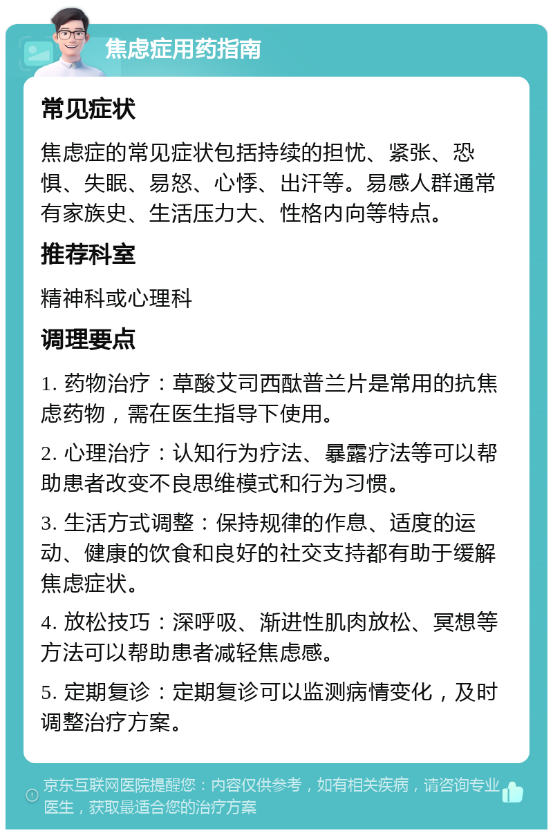 焦虑症用药指南 常见症状 焦虑症的常见症状包括持续的担忧、紧张、恐惧、失眠、易怒、心悸、出汗等。易感人群通常有家族史、生活压力大、性格内向等特点。 推荐科室 精神科或心理科 调理要点 1. 药物治疗：草酸艾司西酞普兰片是常用的抗焦虑药物，需在医生指导下使用。 2. 心理治疗：认知行为疗法、暴露疗法等可以帮助患者改变不良思维模式和行为习惯。 3. 生活方式调整：保持规律的作息、适度的运动、健康的饮食和良好的社交支持都有助于缓解焦虑症状。 4. 放松技巧：深呼吸、渐进性肌肉放松、冥想等方法可以帮助患者减轻焦虑感。 5. 定期复诊：定期复诊可以监测病情变化，及时调整治疗方案。