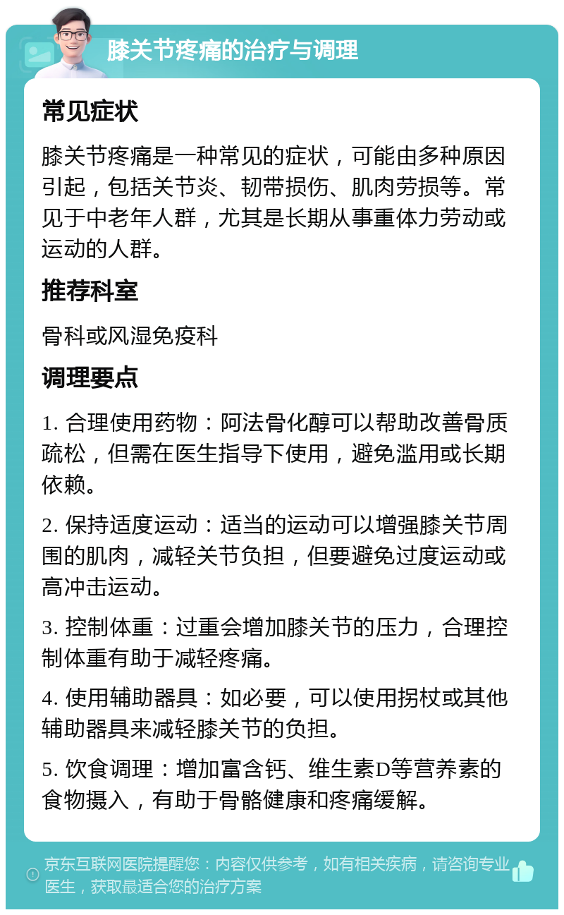 膝关节疼痛的治疗与调理 常见症状 膝关节疼痛是一种常见的症状，可能由多种原因引起，包括关节炎、韧带损伤、肌肉劳损等。常见于中老年人群，尤其是长期从事重体力劳动或运动的人群。 推荐科室 骨科或风湿免疫科 调理要点 1. 合理使用药物：阿法骨化醇可以帮助改善骨质疏松，但需在医生指导下使用，避免滥用或长期依赖。 2. 保持适度运动：适当的运动可以增强膝关节周围的肌肉，减轻关节负担，但要避免过度运动或高冲击运动。 3. 控制体重：过重会增加膝关节的压力，合理控制体重有助于减轻疼痛。 4. 使用辅助器具：如必要，可以使用拐杖或其他辅助器具来减轻膝关节的负担。 5. 饮食调理：增加富含钙、维生素D等营养素的食物摄入，有助于骨骼健康和疼痛缓解。