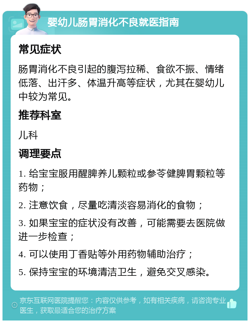 婴幼儿肠胃消化不良就医指南 常见症状 肠胃消化不良引起的腹泻拉稀、食欲不振、情绪低落、出汗多、体温升高等症状，尤其在婴幼儿中较为常见。 推荐科室 儿科 调理要点 1. 给宝宝服用醒脾养儿颗粒或参苓健脾胃颗粒等药物； 2. 注意饮食，尽量吃清淡容易消化的食物； 3. 如果宝宝的症状没有改善，可能需要去医院做进一步检查； 4. 可以使用丁香贴等外用药物辅助治疗； 5. 保持宝宝的环境清洁卫生，避免交叉感染。