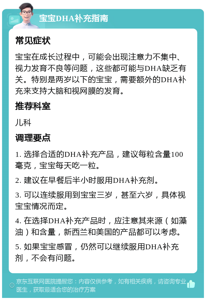 宝宝DHA补充指南 常见症状 宝宝在成长过程中，可能会出现注意力不集中、视力发育不良等问题，这些都可能与DHA缺乏有关。特别是两岁以下的宝宝，需要额外的DHA补充来支持大脑和视网膜的发育。 推荐科室 儿科 调理要点 1. 选择合适的DHA补充产品，建议每粒含量100毫克，宝宝每天吃一粒。 2. 建议在早餐后半小时服用DHA补充剂。 3. 可以连续服用到宝宝三岁，甚至六岁，具体视宝宝情况而定。 4. 在选择DHA补充产品时，应注意其来源（如藻油）和含量，新西兰和美国的产品都可以考虑。 5. 如果宝宝感冒，仍然可以继续服用DHA补充剂，不会有问题。