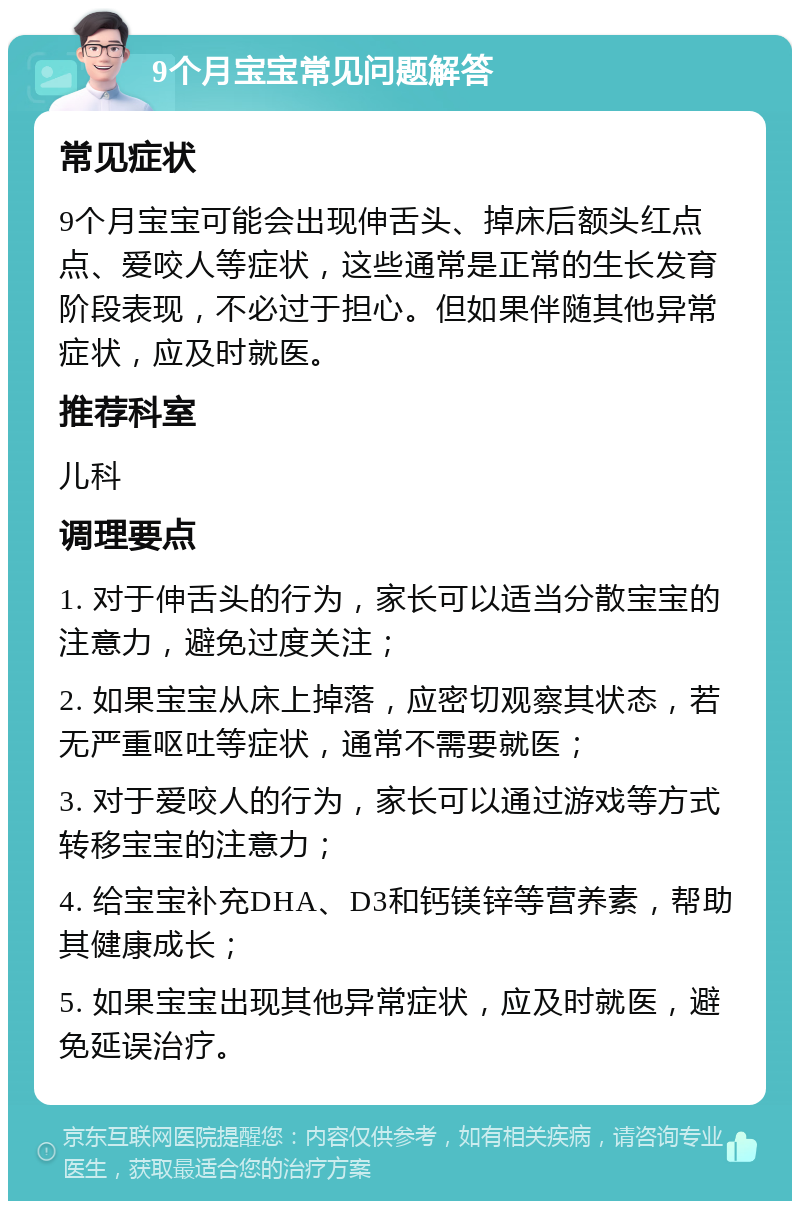 9个月宝宝常见问题解答 常见症状 9个月宝宝可能会出现伸舌头、掉床后额头红点点、爱咬人等症状，这些通常是正常的生长发育阶段表现，不必过于担心。但如果伴随其他异常症状，应及时就医。 推荐科室 儿科 调理要点 1. 对于伸舌头的行为，家长可以适当分散宝宝的注意力，避免过度关注； 2. 如果宝宝从床上掉落，应密切观察其状态，若无严重呕吐等症状，通常不需要就医； 3. 对于爱咬人的行为，家长可以通过游戏等方式转移宝宝的注意力； 4. 给宝宝补充DHA、D3和钙镁锌等营养素，帮助其健康成长； 5. 如果宝宝出现其他异常症状，应及时就医，避免延误治疗。