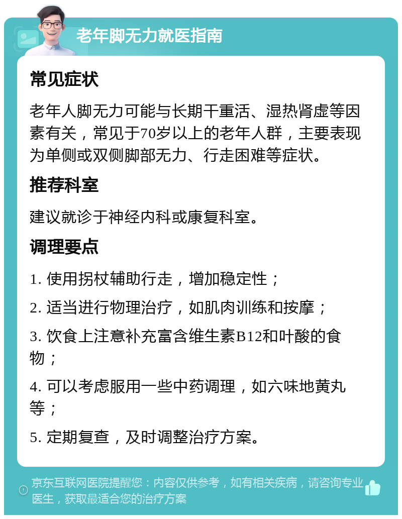 老年脚无力就医指南 常见症状 老年人脚无力可能与长期干重活、湿热肾虚等因素有关，常见于70岁以上的老年人群，主要表现为单侧或双侧脚部无力、行走困难等症状。 推荐科室 建议就诊于神经内科或康复科室。 调理要点 1. 使用拐杖辅助行走，增加稳定性； 2. 适当进行物理治疗，如肌肉训练和按摩； 3. 饮食上注意补充富含维生素B12和叶酸的食物； 4. 可以考虑服用一些中药调理，如六味地黄丸等； 5. 定期复查，及时调整治疗方案。