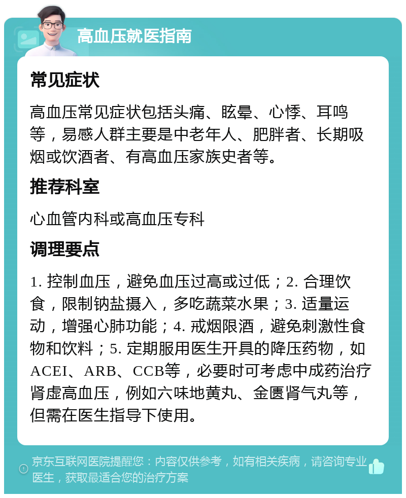 高血压就医指南 常见症状 高血压常见症状包括头痛、眩晕、心悸、耳鸣等，易感人群主要是中老年人、肥胖者、长期吸烟或饮酒者、有高血压家族史者等。 推荐科室 心血管内科或高血压专科 调理要点 1. 控制血压，避免血压过高或过低；2. 合理饮食，限制钠盐摄入，多吃蔬菜水果；3. 适量运动，增强心肺功能；4. 戒烟限酒，避免刺激性食物和饮料；5. 定期服用医生开具的降压药物，如ACEI、ARB、CCB等，必要时可考虑中成药治疗肾虚高血压，例如六味地黄丸、金匮肾气丸等，但需在医生指导下使用。