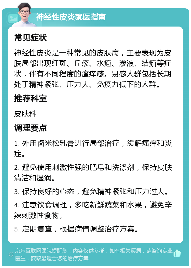 神经性皮炎就医指南 常见症状 神经性皮炎是一种常见的皮肤病，主要表现为皮肤局部出现红斑、丘疹、水疱、渗液、结痂等症状，伴有不同程度的瘙痒感。易感人群包括长期处于精神紧张、压力大、免疫力低下的人群。 推荐科室 皮肤科 调理要点 1. 外用卤米松乳膏进行局部治疗，缓解瘙痒和炎症。 2. 避免使用刺激性强的肥皂和洗涤剂，保持皮肤清洁和湿润。 3. 保持良好的心态，避免精神紧张和压力过大。 4. 注意饮食调理，多吃新鲜蔬菜和水果，避免辛辣刺激性食物。 5. 定期复查，根据病情调整治疗方案。