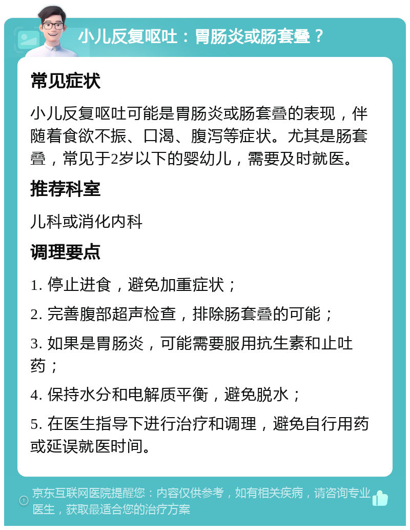 小儿反复呕吐：胃肠炎或肠套叠？ 常见症状 小儿反复呕吐可能是胃肠炎或肠套叠的表现，伴随着食欲不振、口渴、腹泻等症状。尤其是肠套叠，常见于2岁以下的婴幼儿，需要及时就医。 推荐科室 儿科或消化内科 调理要点 1. 停止进食，避免加重症状； 2. 完善腹部超声检查，排除肠套叠的可能； 3. 如果是胃肠炎，可能需要服用抗生素和止吐药； 4. 保持水分和电解质平衡，避免脱水； 5. 在医生指导下进行治疗和调理，避免自行用药或延误就医时间。