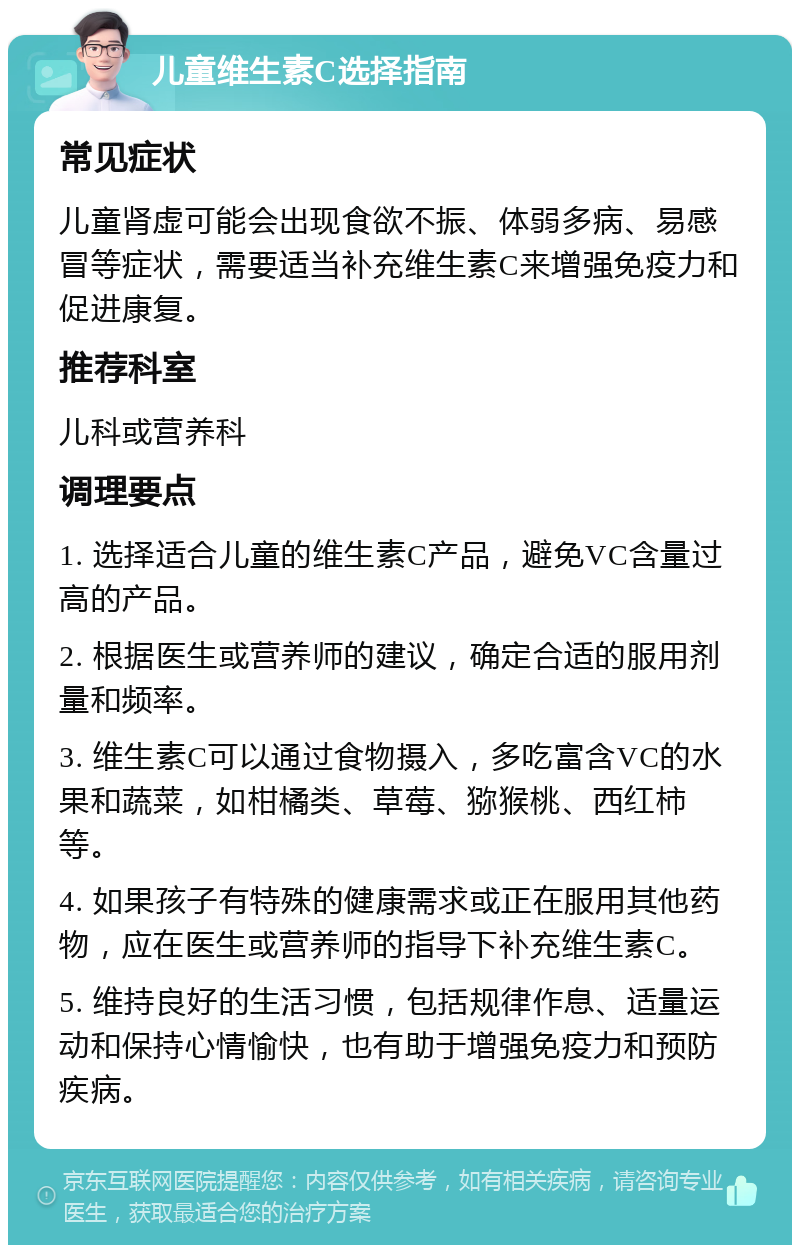 儿童维生素C选择指南 常见症状 儿童肾虚可能会出现食欲不振、体弱多病、易感冒等症状，需要适当补充维生素C来增强免疫力和促进康复。 推荐科室 儿科或营养科 调理要点 1. 选择适合儿童的维生素C产品，避免VC含量过高的产品。 2. 根据医生或营养师的建议，确定合适的服用剂量和频率。 3. 维生素C可以通过食物摄入，多吃富含VC的水果和蔬菜，如柑橘类、草莓、猕猴桃、西红柿等。 4. 如果孩子有特殊的健康需求或正在服用其他药物，应在医生或营养师的指导下补充维生素C。 5. 维持良好的生活习惯，包括规律作息、适量运动和保持心情愉快，也有助于增强免疫力和预防疾病。