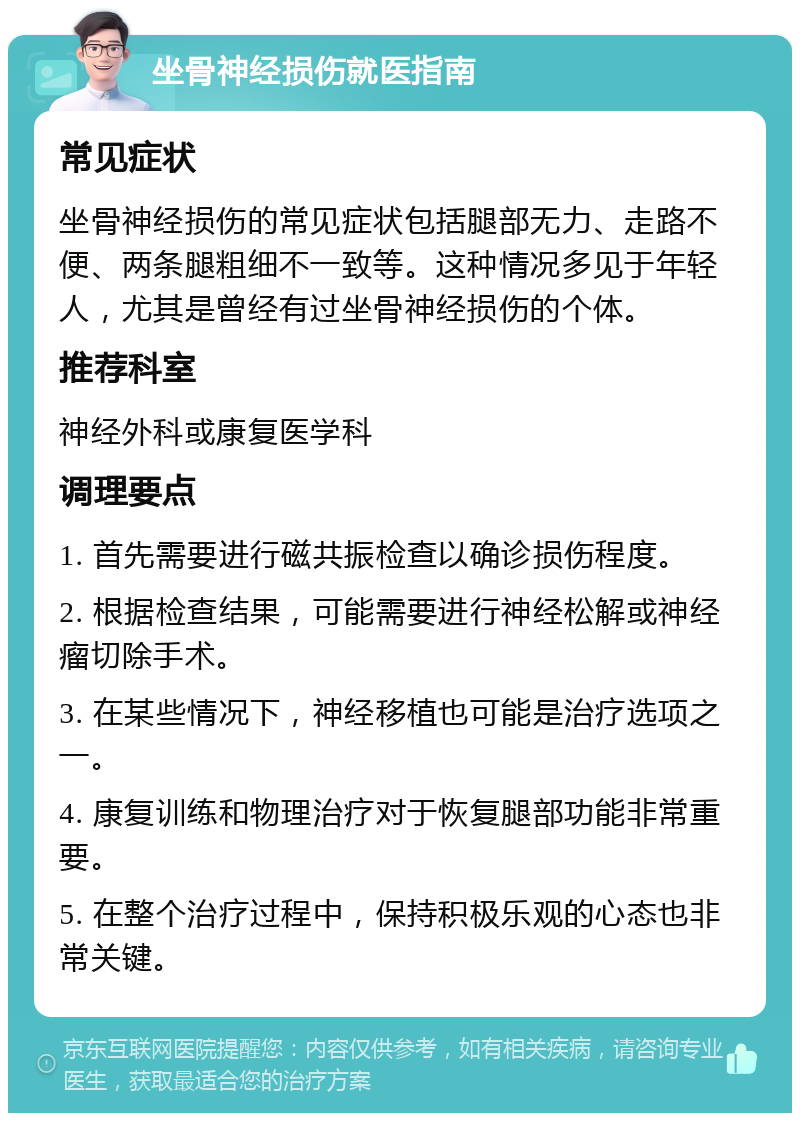 坐骨神经损伤就医指南 常见症状 坐骨神经损伤的常见症状包括腿部无力、走路不便、两条腿粗细不一致等。这种情况多见于年轻人，尤其是曾经有过坐骨神经损伤的个体。 推荐科室 神经外科或康复医学科 调理要点 1. 首先需要进行磁共振检查以确诊损伤程度。 2. 根据检查结果，可能需要进行神经松解或神经瘤切除手术。 3. 在某些情况下，神经移植也可能是治疗选项之一。 4. 康复训练和物理治疗对于恢复腿部功能非常重要。 5. 在整个治疗过程中，保持积极乐观的心态也非常关键。