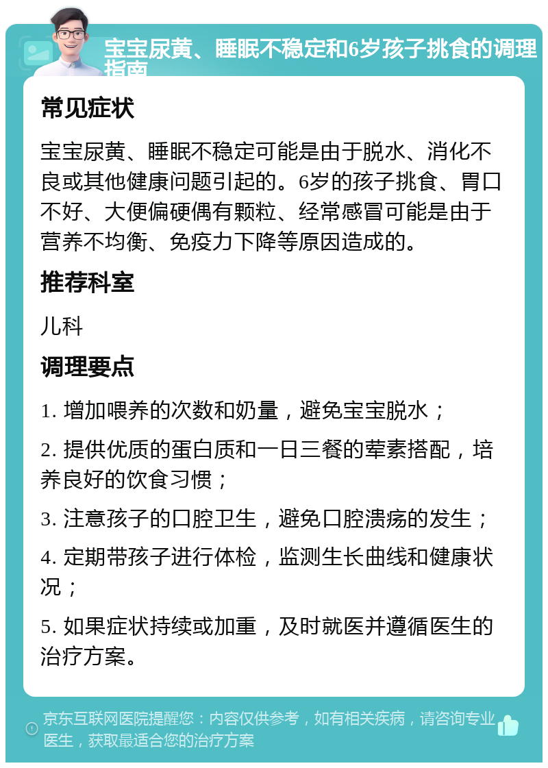 宝宝尿黄、睡眠不稳定和6岁孩子挑食的调理指南 常见症状 宝宝尿黄、睡眠不稳定可能是由于脱水、消化不良或其他健康问题引起的。6岁的孩子挑食、胃口不好、大便偏硬偶有颗粒、经常感冒可能是由于营养不均衡、免疫力下降等原因造成的。 推荐科室 儿科 调理要点 1. 增加喂养的次数和奶量，避免宝宝脱水； 2. 提供优质的蛋白质和一日三餐的荤素搭配，培养良好的饮食习惯； 3. 注意孩子的口腔卫生，避免口腔溃疡的发生； 4. 定期带孩子进行体检，监测生长曲线和健康状况； 5. 如果症状持续或加重，及时就医并遵循医生的治疗方案。