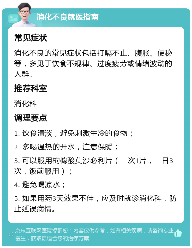 消化不良就医指南 常见症状 消化不良的常见症状包括打嗝不止、腹胀、便秘等，多见于饮食不规律、过度疲劳或情绪波动的人群。 推荐科室 消化科 调理要点 1. 饮食清淡，避免刺激生冷的食物； 2. 多喝温热的开水，注意保暖； 3. 可以服用枸橼酸莫沙必利片（一次1片，一日3次，饭前服用）； 4. 避免喝凉水； 5. 如果用药3天效果不佳，应及时就诊消化科，防止延误病情。