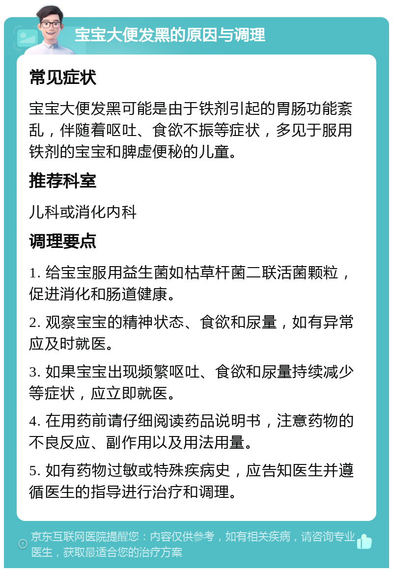 宝宝大便发黑的原因与调理 常见症状 宝宝大便发黑可能是由于铁剂引起的胃肠功能紊乱，伴随着呕吐、食欲不振等症状，多见于服用铁剂的宝宝和脾虚便秘的儿童。 推荐科室 儿科或消化内科 调理要点 1. 给宝宝服用益生菌如枯草杆菌二联活菌颗粒，促进消化和肠道健康。 2. 观察宝宝的精神状态、食欲和尿量，如有异常应及时就医。 3. 如果宝宝出现频繁呕吐、食欲和尿量持续减少等症状，应立即就医。 4. 在用药前请仔细阅读药品说明书，注意药物的不良反应、副作用以及用法用量。 5. 如有药物过敏或特殊疾病史，应告知医生并遵循医生的指导进行治疗和调理。