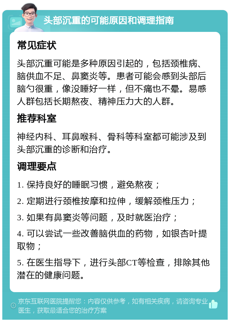 头部沉重的可能原因和调理指南 常见症状 头部沉重可能是多种原因引起的，包括颈椎病、脑供血不足、鼻窦炎等。患者可能会感到头部后脑勺很重，像没睡好一样，但不痛也不晕。易感人群包括长期熬夜、精神压力大的人群。 推荐科室 神经内科、耳鼻喉科、骨科等科室都可能涉及到头部沉重的诊断和治疗。 调理要点 1. 保持良好的睡眠习惯，避免熬夜； 2. 定期进行颈椎按摩和拉伸，缓解颈椎压力； 3. 如果有鼻窦炎等问题，及时就医治疗； 4. 可以尝试一些改善脑供血的药物，如银杏叶提取物； 5. 在医生指导下，进行头部CT等检查，排除其他潜在的健康问题。