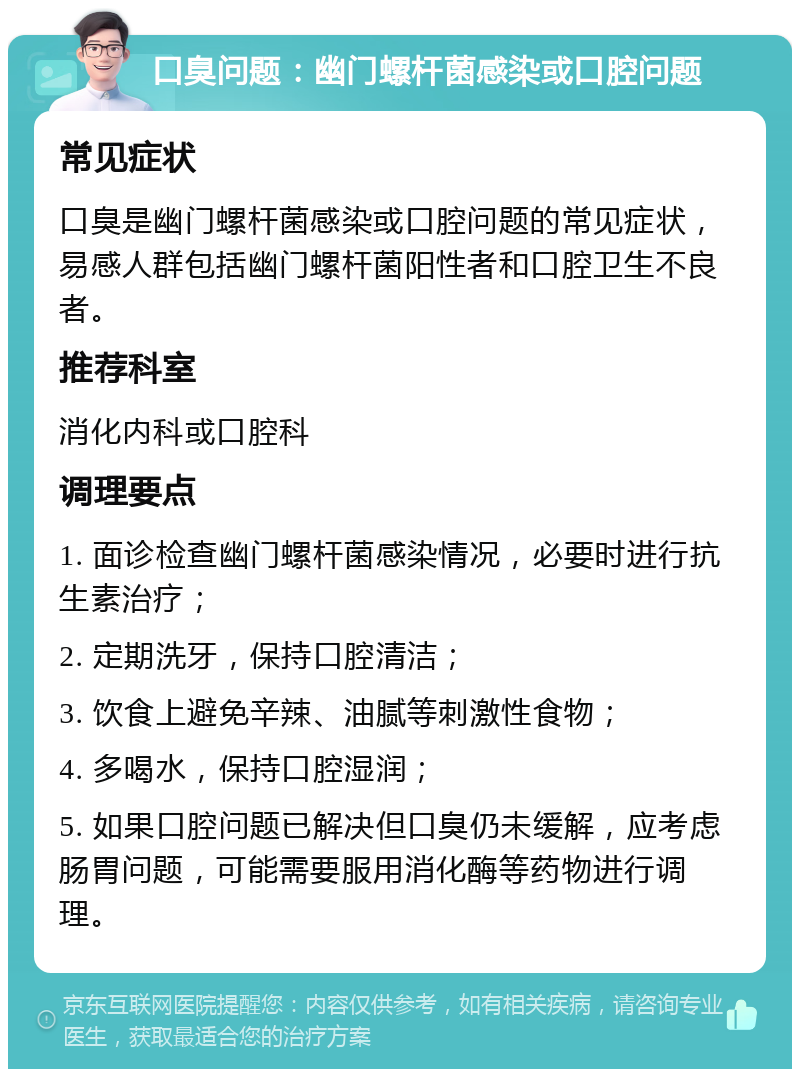 口臭问题：幽门螺杆菌感染或口腔问题 常见症状 口臭是幽门螺杆菌感染或口腔问题的常见症状，易感人群包括幽门螺杆菌阳性者和口腔卫生不良者。 推荐科室 消化内科或口腔科 调理要点 1. 面诊检查幽门螺杆菌感染情况，必要时进行抗生素治疗； 2. 定期洗牙，保持口腔清洁； 3. 饮食上避免辛辣、油腻等刺激性食物； 4. 多喝水，保持口腔湿润； 5. 如果口腔问题已解决但口臭仍未缓解，应考虑肠胃问题，可能需要服用消化酶等药物进行调理。