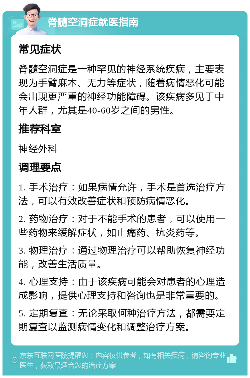 脊髓空洞症就医指南 常见症状 脊髓空洞症是一种罕见的神经系统疾病，主要表现为手臂麻木、无力等症状，随着病情恶化可能会出现更严重的神经功能障碍。该疾病多见于中年人群，尤其是40-60岁之间的男性。 推荐科室 神经外科 调理要点 1. 手术治疗：如果病情允许，手术是首选治疗方法，可以有效改善症状和预防病情恶化。 2. 药物治疗：对于不能手术的患者，可以使用一些药物来缓解症状，如止痛药、抗炎药等。 3. 物理治疗：通过物理治疗可以帮助恢复神经功能，改善生活质量。 4. 心理支持：由于该疾病可能会对患者的心理造成影响，提供心理支持和咨询也是非常重要的。 5. 定期复查：无论采取何种治疗方法，都需要定期复查以监测病情变化和调整治疗方案。