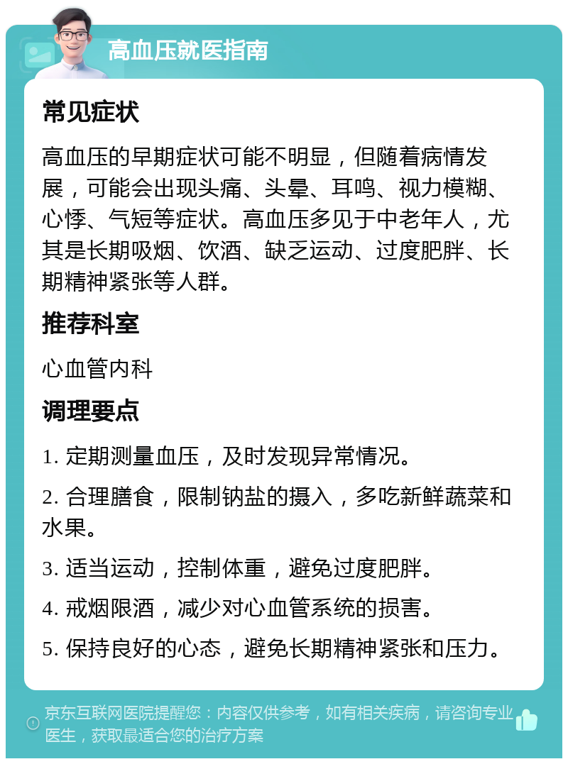 高血压就医指南 常见症状 高血压的早期症状可能不明显，但随着病情发展，可能会出现头痛、头晕、耳鸣、视力模糊、心悸、气短等症状。高血压多见于中老年人，尤其是长期吸烟、饮酒、缺乏运动、过度肥胖、长期精神紧张等人群。 推荐科室 心血管内科 调理要点 1. 定期测量血压，及时发现异常情况。 2. 合理膳食，限制钠盐的摄入，多吃新鲜蔬菜和水果。 3. 适当运动，控制体重，避免过度肥胖。 4. 戒烟限酒，减少对心血管系统的损害。 5. 保持良好的心态，避免长期精神紧张和压力。