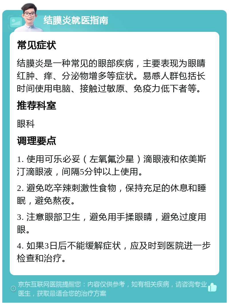 结膜炎就医指南 常见症状 结膜炎是一种常见的眼部疾病，主要表现为眼睛红肿、痒、分泌物增多等症状。易感人群包括长时间使用电脑、接触过敏原、免疫力低下者等。 推荐科室 眼科 调理要点 1. 使用可乐必妥（左氧氟沙星）滴眼液和依美斯汀滴眼液，间隔5分钟以上使用。 2. 避免吃辛辣刺激性食物，保持充足的休息和睡眠，避免熬夜。 3. 注意眼部卫生，避免用手揉眼睛，避免过度用眼。 4. 如果3日后不能缓解症状，应及时到医院进一步检查和治疗。