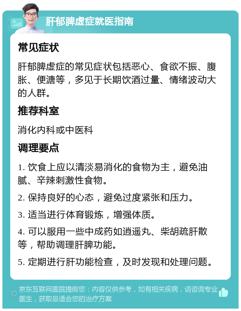 肝郁脾虚症就医指南 常见症状 肝郁脾虚症的常见症状包括恶心、食欲不振、腹胀、便溏等，多见于长期饮酒过量、情绪波动大的人群。 推荐科室 消化内科或中医科 调理要点 1. 饮食上应以清淡易消化的食物为主，避免油腻、辛辣刺激性食物。 2. 保持良好的心态，避免过度紧张和压力。 3. 适当进行体育锻炼，增强体质。 4. 可以服用一些中成药如逍遥丸、柴胡疏肝散等，帮助调理肝脾功能。 5. 定期进行肝功能检查，及时发现和处理问题。