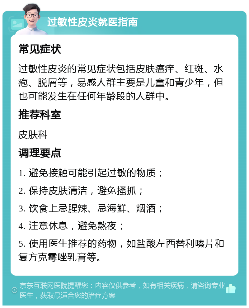 过敏性皮炎就医指南 常见症状 过敏性皮炎的常见症状包括皮肤瘙痒、红斑、水疱、脱屑等，易感人群主要是儿童和青少年，但也可能发生在任何年龄段的人群中。 推荐科室 皮肤科 调理要点 1. 避免接触可能引起过敏的物质； 2. 保持皮肤清洁，避免搔抓； 3. 饮食上忌腥辣、忌海鲜、烟酒； 4. 注意休息，避免熬夜； 5. 使用医生推荐的药物，如盐酸左西替利嗪片和复方克霉唑乳膏等。