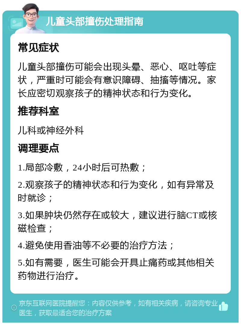 儿童头部撞伤处理指南 常见症状 儿童头部撞伤可能会出现头晕、恶心、呕吐等症状，严重时可能会有意识障碍、抽搐等情况。家长应密切观察孩子的精神状态和行为变化。 推荐科室 儿科或神经外科 调理要点 1.局部冷敷，24小时后可热敷； 2.观察孩子的精神状态和行为变化，如有异常及时就诊； 3.如果肿块仍然存在或较大，建议进行脑CT或核磁检查； 4.避免使用香油等不必要的治疗方法； 5.如有需要，医生可能会开具止痛药或其他相关药物进行治疗。