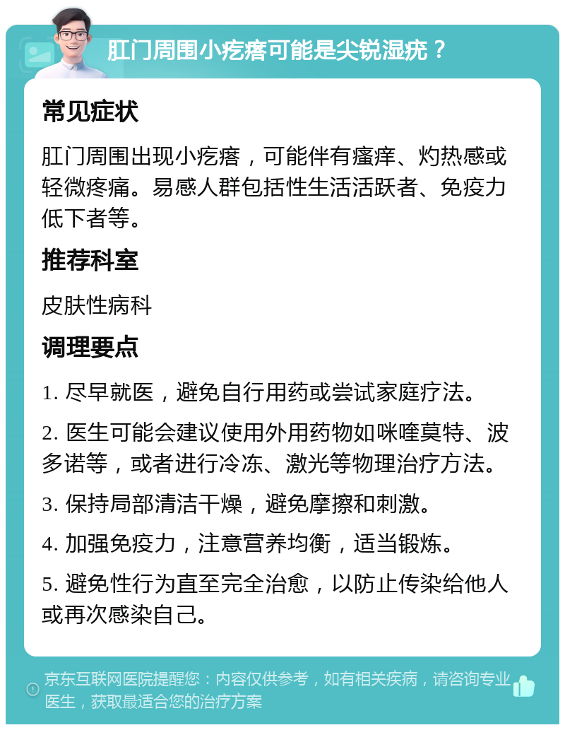 肛门周围小疙瘩可能是尖锐湿疣？ 常见症状 肛门周围出现小疙瘩，可能伴有瘙痒、灼热感或轻微疼痛。易感人群包括性生活活跃者、免疫力低下者等。 推荐科室 皮肤性病科 调理要点 1. 尽早就医，避免自行用药或尝试家庭疗法。 2. 医生可能会建议使用外用药物如咪喹莫特、波多诺等，或者进行冷冻、激光等物理治疗方法。 3. 保持局部清洁干燥，避免摩擦和刺激。 4. 加强免疫力，注意营养均衡，适当锻炼。 5. 避免性行为直至完全治愈，以防止传染给他人或再次感染自己。