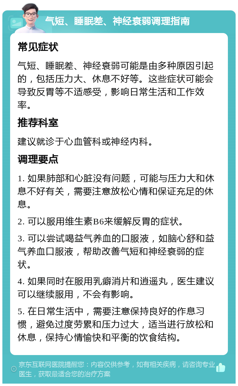 气短、睡眠差、神经衰弱调理指南 常见症状 气短、睡眠差、神经衰弱可能是由多种原因引起的，包括压力大、休息不好等。这些症状可能会导致反胃等不适感受，影响日常生活和工作效率。 推荐科室 建议就诊于心血管科或神经内科。 调理要点 1. 如果肺部和心脏没有问题，可能与压力大和休息不好有关，需要注意放松心情和保证充足的休息。 2. 可以服用维生素B6来缓解反胃的症状。 3. 可以尝试喝益气养血的口服液，如脑心舒和益气养血口服液，帮助改善气短和神经衰弱的症状。 4. 如果同时在服用乳癖消片和逍遥丸，医生建议可以继续服用，不会有影响。 5. 在日常生活中，需要注意保持良好的作息习惯，避免过度劳累和压力过大，适当进行放松和休息，保持心情愉快和平衡的饮食结构。