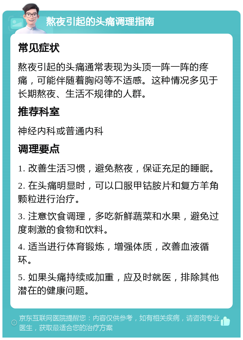 熬夜引起的头痛调理指南 常见症状 熬夜引起的头痛通常表现为头顶一阵一阵的疼痛，可能伴随着胸闷等不适感。这种情况多见于长期熬夜、生活不规律的人群。 推荐科室 神经内科或普通内科 调理要点 1. 改善生活习惯，避免熬夜，保证充足的睡眠。 2. 在头痛明显时，可以口服甲钴胺片和复方羊角颗粒进行治疗。 3. 注意饮食调理，多吃新鲜蔬菜和水果，避免过度刺激的食物和饮料。 4. 适当进行体育锻炼，增强体质，改善血液循环。 5. 如果头痛持续或加重，应及时就医，排除其他潜在的健康问题。