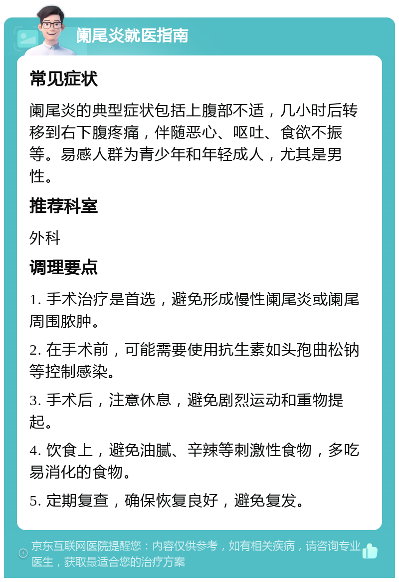 阑尾炎就医指南 常见症状 阑尾炎的典型症状包括上腹部不适，几小时后转移到右下腹疼痛，伴随恶心、呕吐、食欲不振等。易感人群为青少年和年轻成人，尤其是男性。 推荐科室 外科 调理要点 1. 手术治疗是首选，避免形成慢性阑尾炎或阑尾周围脓肿。 2. 在手术前，可能需要使用抗生素如头孢曲松钠等控制感染。 3. 手术后，注意休息，避免剧烈运动和重物提起。 4. 饮食上，避免油腻、辛辣等刺激性食物，多吃易消化的食物。 5. 定期复查，确保恢复良好，避免复发。