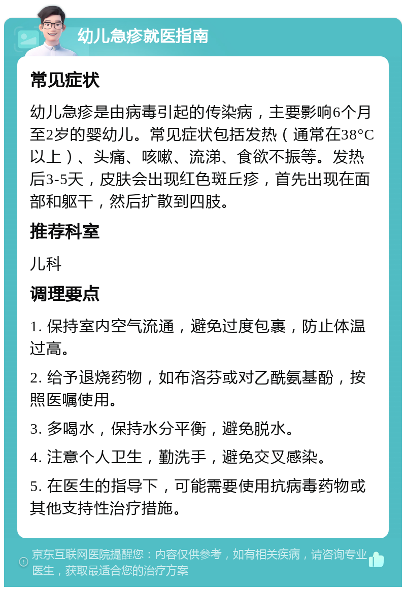 幼儿急疹就医指南 常见症状 幼儿急疹是由病毒引起的传染病，主要影响6个月至2岁的婴幼儿。常见症状包括发热（通常在38°C以上）、头痛、咳嗽、流涕、食欲不振等。发热后3-5天，皮肤会出现红色斑丘疹，首先出现在面部和躯干，然后扩散到四肢。 推荐科室 儿科 调理要点 1. 保持室内空气流通，避免过度包裹，防止体温过高。 2. 给予退烧药物，如布洛芬或对乙酰氨基酚，按照医嘱使用。 3. 多喝水，保持水分平衡，避免脱水。 4. 注意个人卫生，勤洗手，避免交叉感染。 5. 在医生的指导下，可能需要使用抗病毒药物或其他支持性治疗措施。