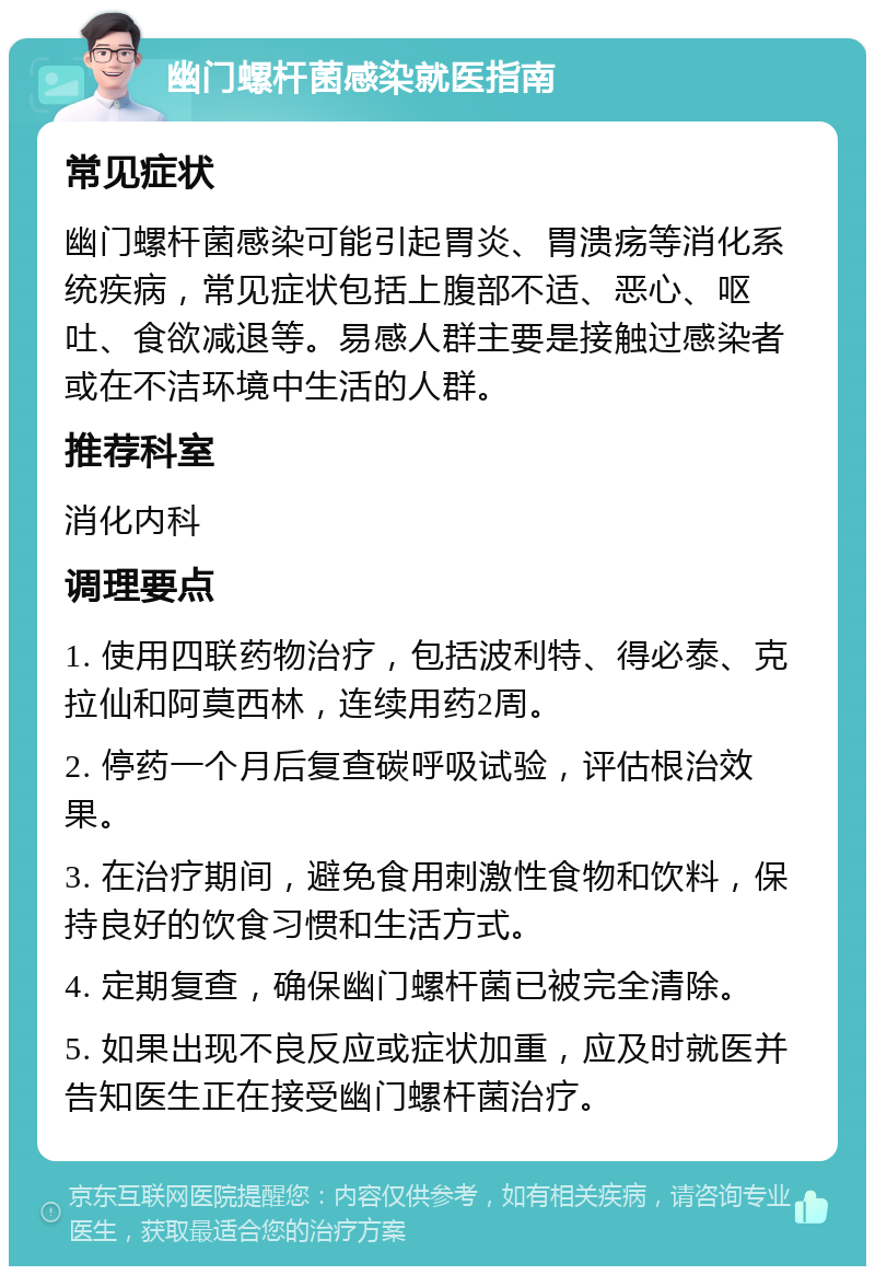 幽门螺杆菌感染就医指南 常见症状 幽门螺杆菌感染可能引起胃炎、胃溃疡等消化系统疾病，常见症状包括上腹部不适、恶心、呕吐、食欲减退等。易感人群主要是接触过感染者或在不洁环境中生活的人群。 推荐科室 消化内科 调理要点 1. 使用四联药物治疗，包括波利特、得必泰、克拉仙和阿莫西林，连续用药2周。 2. 停药一个月后复查碳呼吸试验，评估根治效果。 3. 在治疗期间，避免食用刺激性食物和饮料，保持良好的饮食习惯和生活方式。 4. 定期复查，确保幽门螺杆菌已被完全清除。 5. 如果出现不良反应或症状加重，应及时就医并告知医生正在接受幽门螺杆菌治疗。