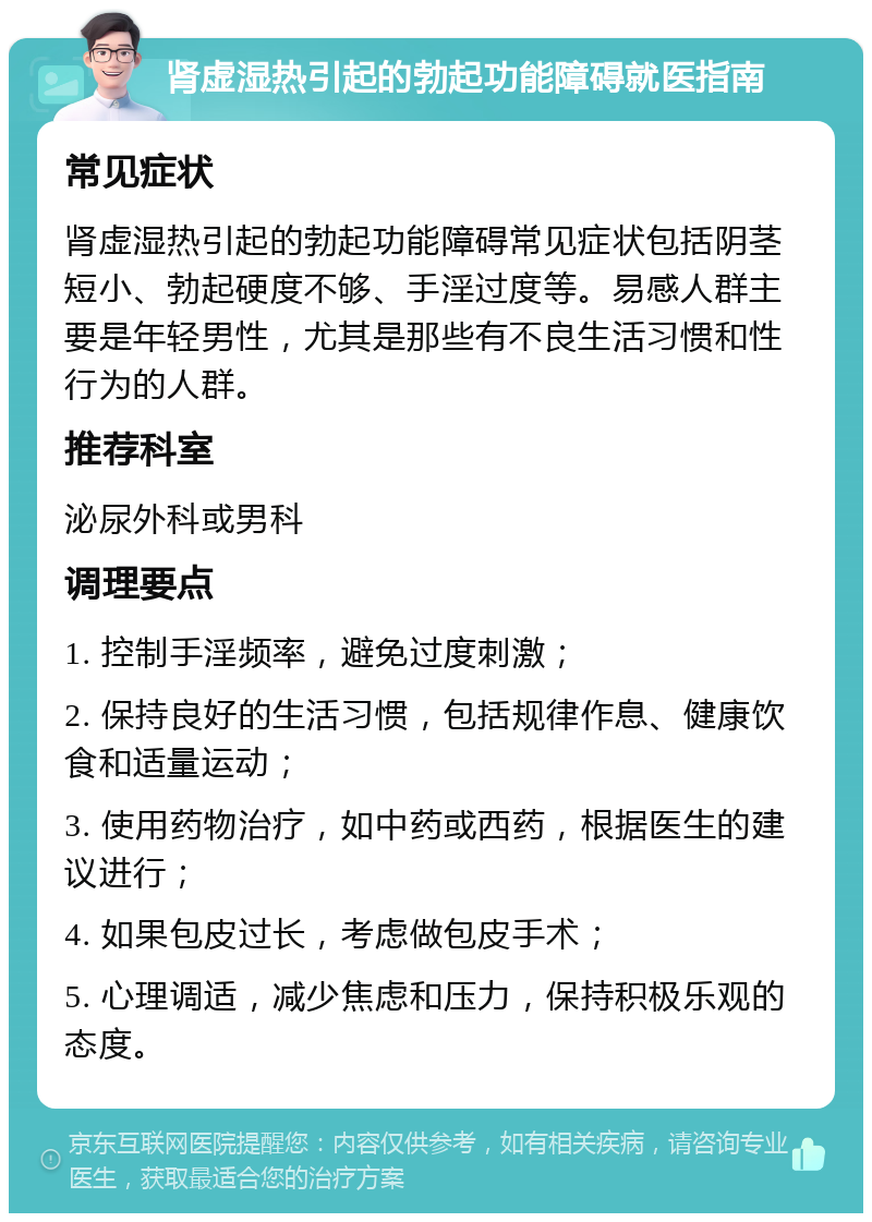 肾虚湿热引起的勃起功能障碍就医指南 常见症状 肾虚湿热引起的勃起功能障碍常见症状包括阴茎短小、勃起硬度不够、手淫过度等。易感人群主要是年轻男性，尤其是那些有不良生活习惯和性行为的人群。 推荐科室 泌尿外科或男科 调理要点 1. 控制手淫频率，避免过度刺激； 2. 保持良好的生活习惯，包括规律作息、健康饮食和适量运动； 3. 使用药物治疗，如中药或西药，根据医生的建议进行； 4. 如果包皮过长，考虑做包皮手术； 5. 心理调适，减少焦虑和压力，保持积极乐观的态度。