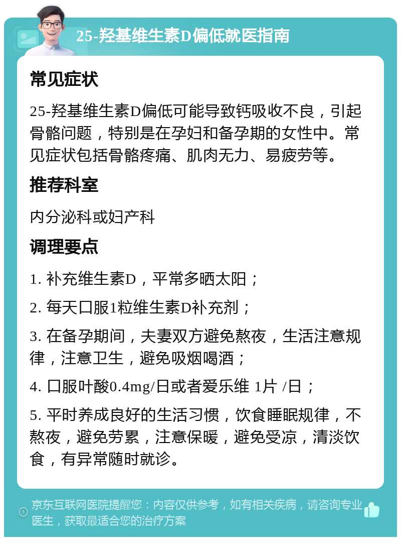 25-羟基维生素D偏低就医指南 常见症状 25-羟基维生素D偏低可能导致钙吸收不良，引起骨骼问题，特别是在孕妇和备孕期的女性中。常见症状包括骨骼疼痛、肌肉无力、易疲劳等。 推荐科室 内分泌科或妇产科 调理要点 1. 补充维生素D，平常多晒太阳； 2. 每天口服1粒维生素D补充剂； 3. 在备孕期间，夫妻双方避免熬夜，生活注意规律，注意卫生，避免吸烟喝酒； 4. 口服叶酸0.4mg/日或者爱乐维 1片 /日； 5. 平时养成良好的生活习惯，饮食睡眠规律，不熬夜，避免劳累，注意保暖，避免受凉，清淡饮食，有异常随时就诊。