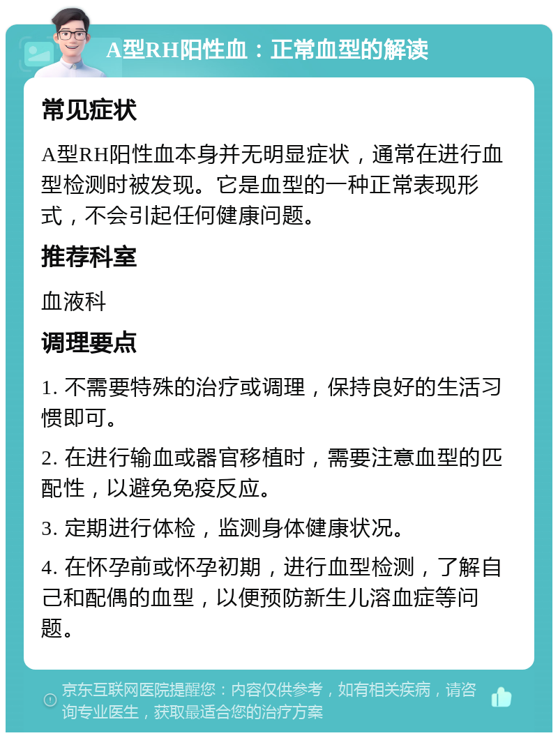 A型RH阳性血：正常血型的解读 常见症状 A型RH阳性血本身并无明显症状，通常在进行血型检测时被发现。它是血型的一种正常表现形式，不会引起任何健康问题。 推荐科室 血液科 调理要点 1. 不需要特殊的治疗或调理，保持良好的生活习惯即可。 2. 在进行输血或器官移植时，需要注意血型的匹配性，以避免免疫反应。 3. 定期进行体检，监测身体健康状况。 4. 在怀孕前或怀孕初期，进行血型检测，了解自己和配偶的血型，以便预防新生儿溶血症等问题。