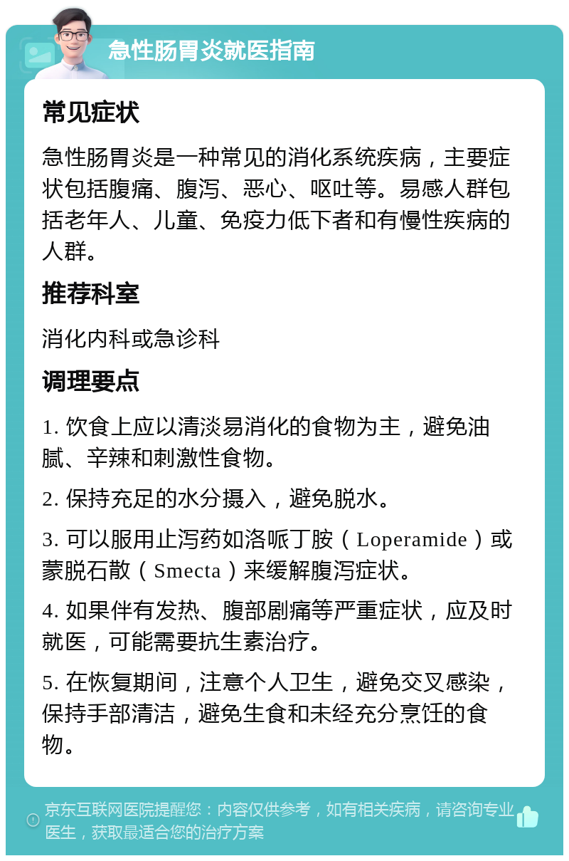 急性肠胃炎就医指南 常见症状 急性肠胃炎是一种常见的消化系统疾病，主要症状包括腹痛、腹泻、恶心、呕吐等。易感人群包括老年人、儿童、免疫力低下者和有慢性疾病的人群。 推荐科室 消化内科或急诊科 调理要点 1. 饮食上应以清淡易消化的食物为主，避免油腻、辛辣和刺激性食物。 2. 保持充足的水分摄入，避免脱水。 3. 可以服用止泻药如洛哌丁胺（Loperamide）或蒙脱石散（Smecta）来缓解腹泻症状。 4. 如果伴有发热、腹部剧痛等严重症状，应及时就医，可能需要抗生素治疗。 5. 在恢复期间，注意个人卫生，避免交叉感染，保持手部清洁，避免生食和未经充分烹饪的食物。