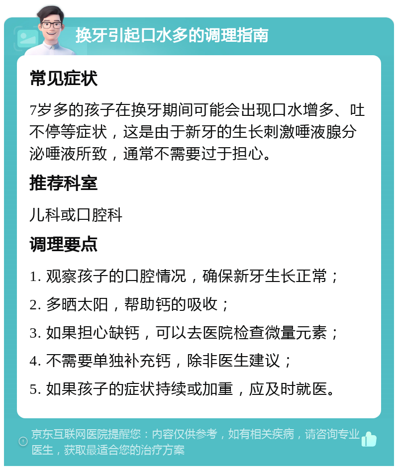 换牙引起口水多的调理指南 常见症状 7岁多的孩子在换牙期间可能会出现口水增多、吐不停等症状，这是由于新牙的生长刺激唾液腺分泌唾液所致，通常不需要过于担心。 推荐科室 儿科或口腔科 调理要点 1. 观察孩子的口腔情况，确保新牙生长正常； 2. 多晒太阳，帮助钙的吸收； 3. 如果担心缺钙，可以去医院检查微量元素； 4. 不需要单独补充钙，除非医生建议； 5. 如果孩子的症状持续或加重，应及时就医。