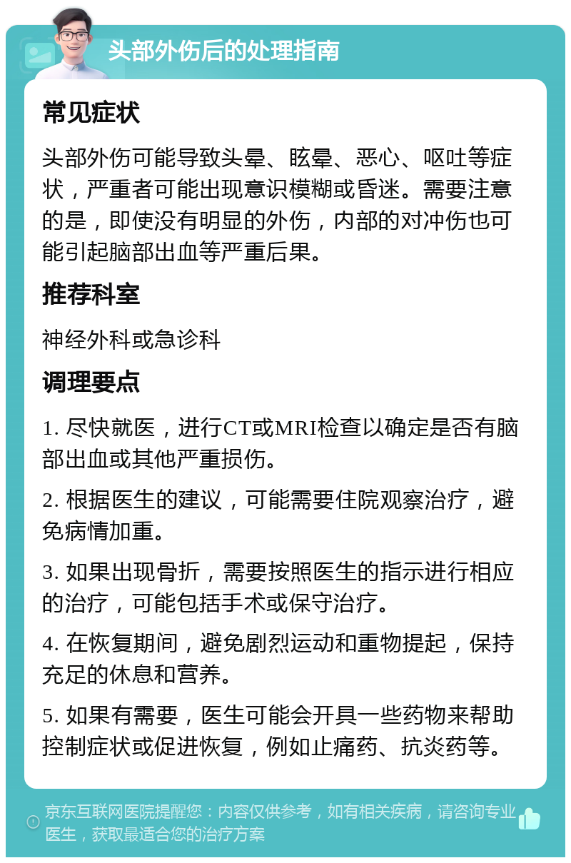 头部外伤后的处理指南 常见症状 头部外伤可能导致头晕、眩晕、恶心、呕吐等症状，严重者可能出现意识模糊或昏迷。需要注意的是，即使没有明显的外伤，内部的对冲伤也可能引起脑部出血等严重后果。 推荐科室 神经外科或急诊科 调理要点 1. 尽快就医，进行CT或MRI检查以确定是否有脑部出血或其他严重损伤。 2. 根据医生的建议，可能需要住院观察治疗，避免病情加重。 3. 如果出现骨折，需要按照医生的指示进行相应的治疗，可能包括手术或保守治疗。 4. 在恢复期间，避免剧烈运动和重物提起，保持充足的休息和营养。 5. 如果有需要，医生可能会开具一些药物来帮助控制症状或促进恢复，例如止痛药、抗炎药等。