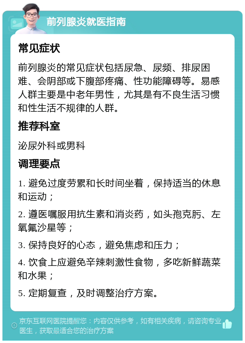 前列腺炎就医指南 常见症状 前列腺炎的常见症状包括尿急、尿频、排尿困难、会阴部或下腹部疼痛、性功能障碍等。易感人群主要是中老年男性，尤其是有不良生活习惯和性生活不规律的人群。 推荐科室 泌尿外科或男科 调理要点 1. 避免过度劳累和长时间坐着，保持适当的休息和运动； 2. 遵医嘱服用抗生素和消炎药，如头孢克肟、左氧氟沙星等； 3. 保持良好的心态，避免焦虑和压力； 4. 饮食上应避免辛辣刺激性食物，多吃新鲜蔬菜和水果； 5. 定期复查，及时调整治疗方案。