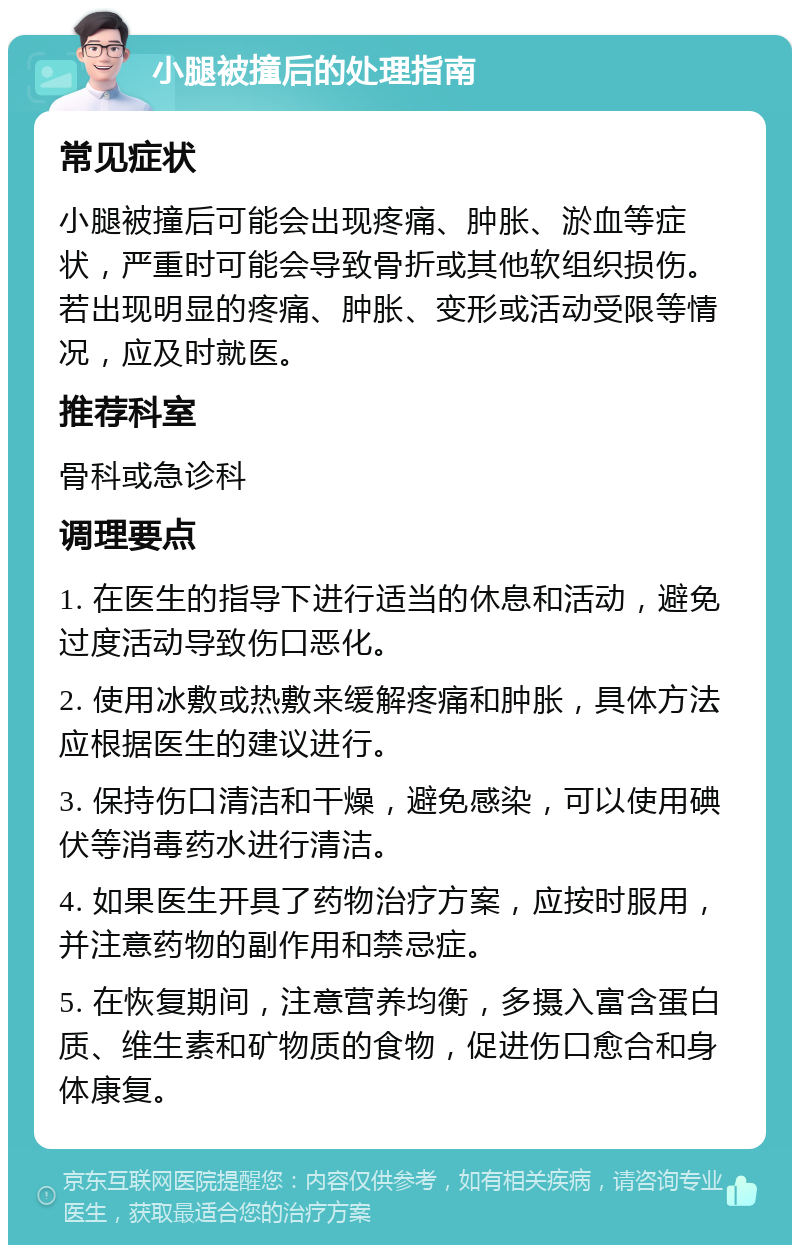 小腿被撞后的处理指南 常见症状 小腿被撞后可能会出现疼痛、肿胀、淤血等症状，严重时可能会导致骨折或其他软组织损伤。若出现明显的疼痛、肿胀、变形或活动受限等情况，应及时就医。 推荐科室 骨科或急诊科 调理要点 1. 在医生的指导下进行适当的休息和活动，避免过度活动导致伤口恶化。 2. 使用冰敷或热敷来缓解疼痛和肿胀，具体方法应根据医生的建议进行。 3. 保持伤口清洁和干燥，避免感染，可以使用碘伏等消毒药水进行清洁。 4. 如果医生开具了药物治疗方案，应按时服用，并注意药物的副作用和禁忌症。 5. 在恢复期间，注意营养均衡，多摄入富含蛋白质、维生素和矿物质的食物，促进伤口愈合和身体康复。